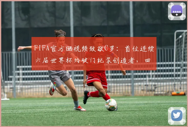 FIFA官方晒视频致敬C罗：首位连续六届世界杯均破门纪录创造者，回顾2026世界杯传奇时刻