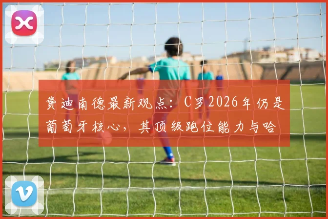 费迪南德最新观点:C罗2026年仍是葡萄牙核心,其顶级跑位能力与哈兰德同档,解析关键作用