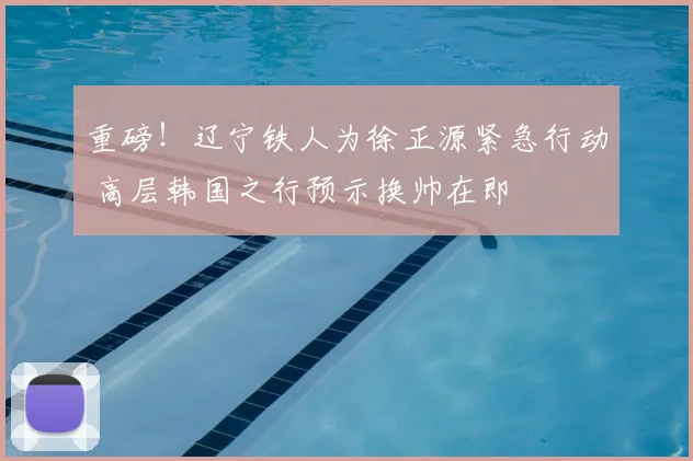 重磅!辽宁铁人为徐正源紧急行动 高层韩国之行预示换帅在即