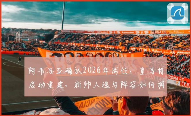 阿韦洛亚确认2026年离任，皇马将启动重建，新帅人选与阵容如何调整？