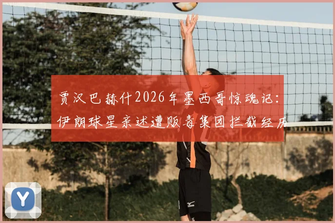 贾汉巴赫什2026年墨西哥惊魂记：伊朗球星亲述遭贩毒集团拦截经历，球员海外出行安全指南