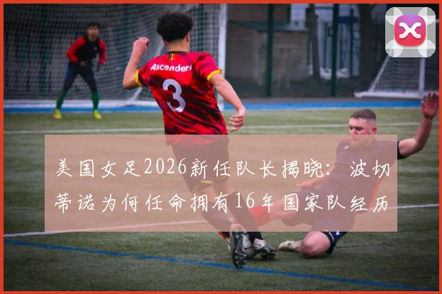 美国女足2026新任队长揭晓：波切蒂诺为何任命拥有16年国家队经历的克里斯汀·里姆？深度解析其领袖价值