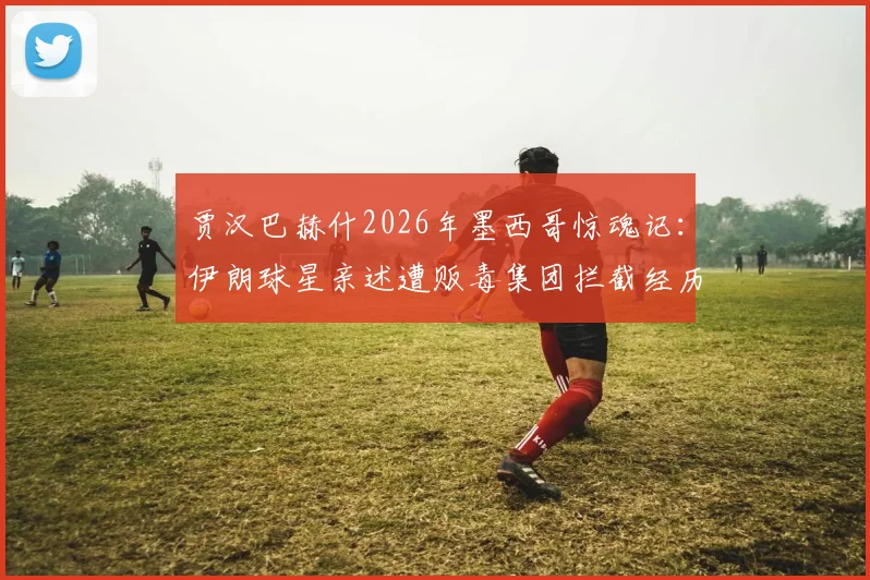 贾汉巴赫什2026年墨西哥惊魂记:伊朗球星亲述遭贩毒集团拦截经历,球员海外出行安全指南