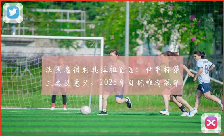 法国名宿利扎拉祖直言：世界杯第三名没意义，2026年目标唯有冠军