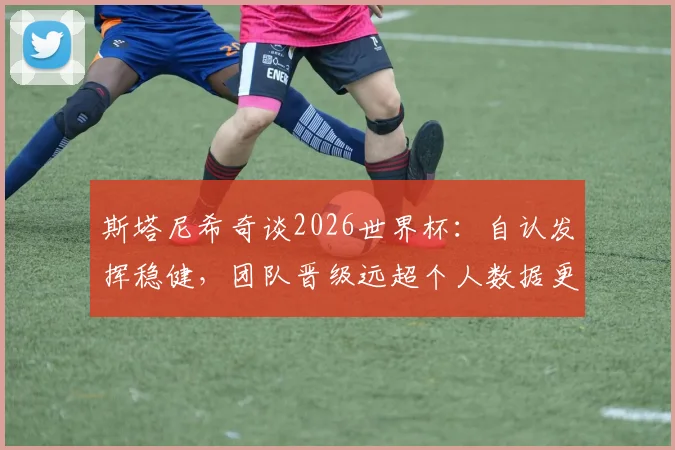 斯塔尼希奇谈2026世界杯:自认发挥稳健,团队晋级远超个人数据更有意义