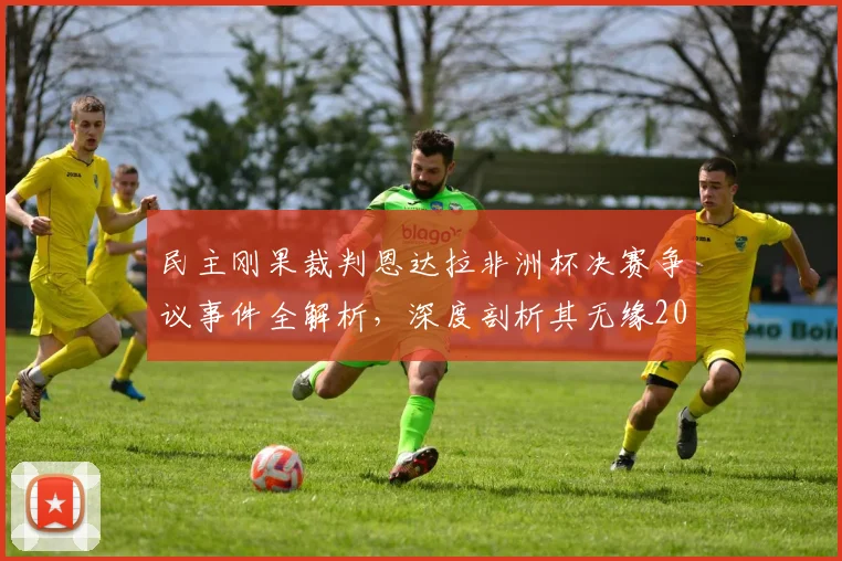 民主刚果裁判恩达拉非洲杯决赛争议事件全解析，深度剖析其无缘2026世界杯执法资格原因