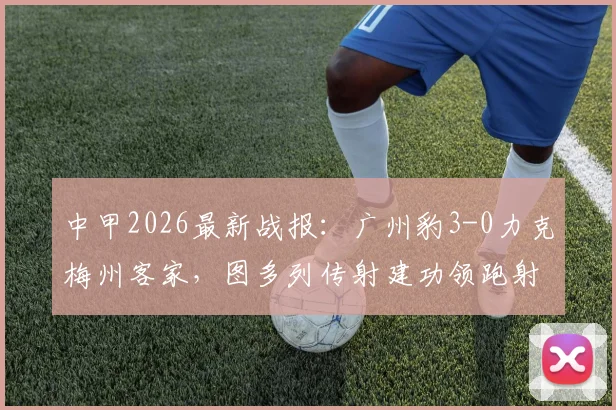 中甲2026最新战报:广州豹3-0力克梅州客家,图多列传射建功领跑射手榜,附全场精彩集锦与赛后分析