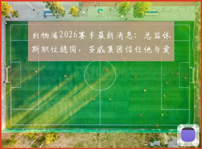 利物浦2026赛季最新消息：总监休斯职位稳固，芬威集团信任他与爱德华兹的建队策略