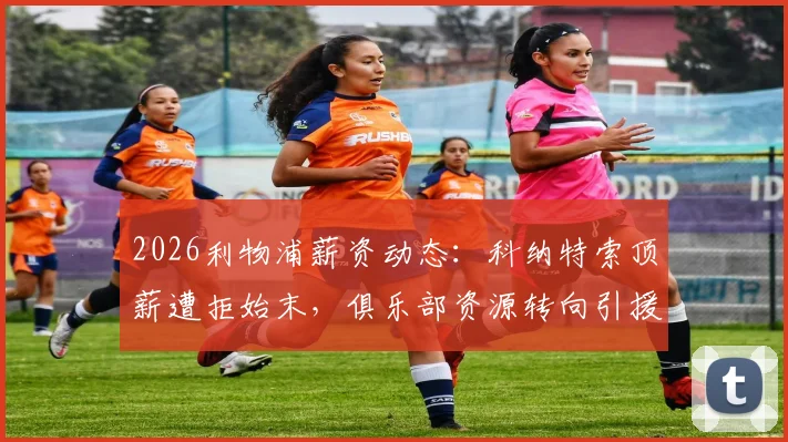 2026利物浦薪资动态：科纳特索顶薪遭拒始末，俱乐部资源转向引援与续约关键解读