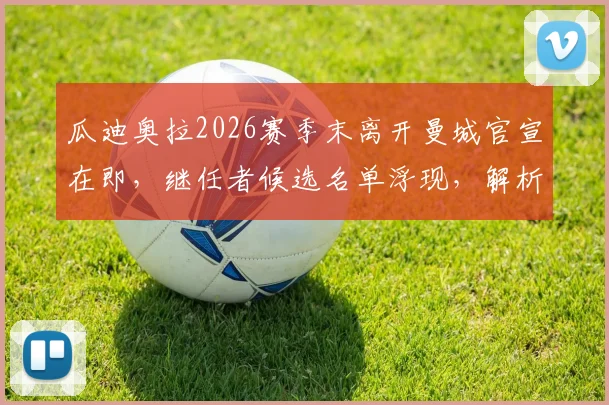 瓜迪奥拉2026赛季末离开曼城官宣在即,继任者候选名单浮现,解析其离队深层原因
