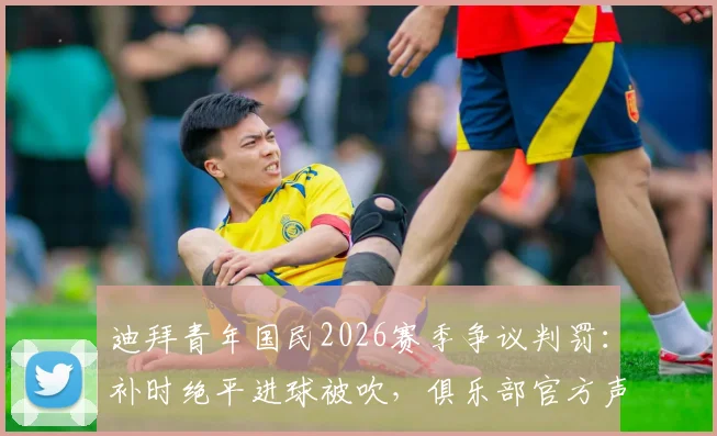 迪拜青年国民2026赛季争议判罚：补时绝平进球被吹，俱乐部官方声明将正式上诉要求重赛