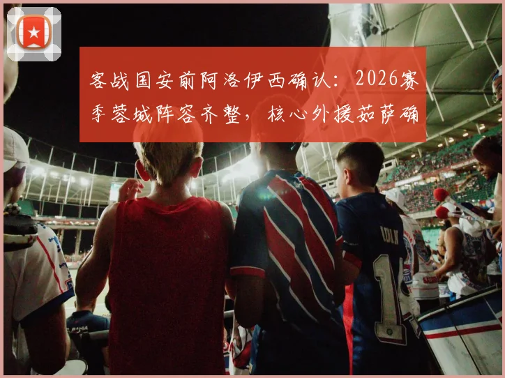 客战国安前阿洛伊西确认：2026赛季蓉城阵容齐整，核心外援茹萨确认出场，赛前部署全解析