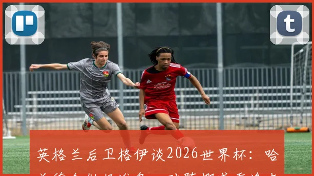 英格兰后卫格伊谈2026世界杯：哈兰德会做好准备，对阵挪威重逢老友令人期待