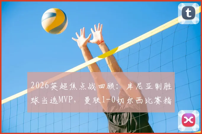 2026英超焦点战回顾：库尼亚制胜球当选MVP，曼联1-0切尔西比赛精华与最佳球员深度分析