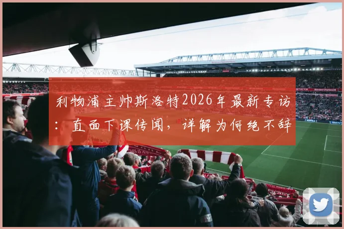 利物浦主帅斯洛特2026年最新专访：直面下课传闻，详解为何绝不辞职，坦言应对批评之道