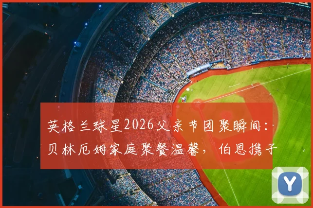 英格兰球星2026父亲节团聚瞬间：贝林厄姆家庭聚餐温馨，伯恩携子看演出，球星场外家庭生活揭秘