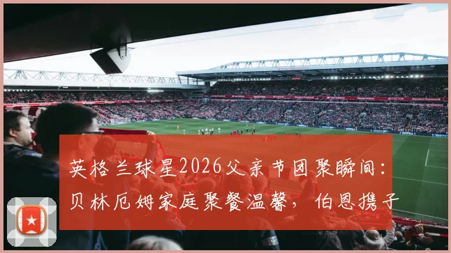 英格兰球星2026父亲节团聚瞬间：贝林厄姆家庭聚餐温馨，伯恩携子看演出，球星场外家庭生活揭秘