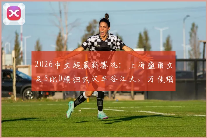 2026中女超最新赛况:上海盛丽女足5比0横扫武汉车谷江大,万佳瑶梅开二度,联赛格局或将重塑