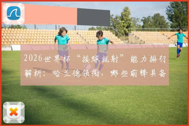 2026世界杯“接球就射”能力排行解析：哈兰德领衔，哪些前锋具备一击致命的顶级嗅觉？