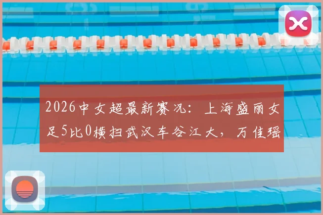 2026中女超最新赛况：上海盛丽女足5比0横扫武汉车谷江大，万佳瑶梅开二度，联赛格局或将重塑