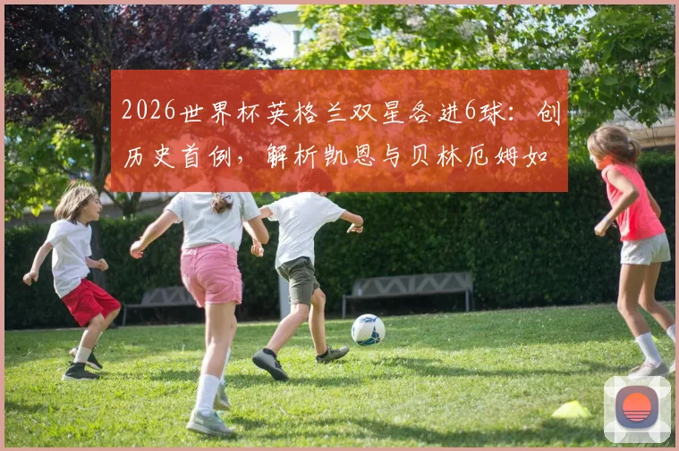 2026世界杯英格兰双星各进6球：创历史首例，解析凯恩与贝林厄姆如何引领三狮军团战术变革