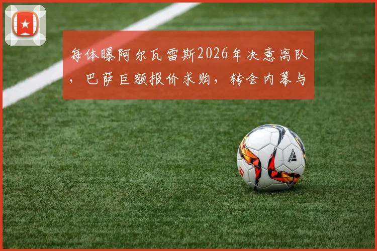 每体曝阿尔瓦雷斯2026年决意离队，巴萨巨额报价求购，转会内幕与薪资影响分析