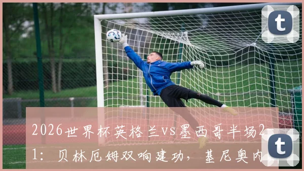 2026世界杯英格兰vs墨西哥半场2-1：贝林厄姆双响建功，基尼奥内斯破门难救主，附上半场关键数据复盘