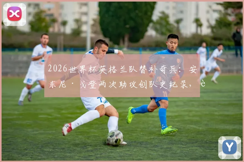 2026世界杯英格兰队替补奇兵：安东尼·戈登两次助攻创队史纪录，解析其关键作用与未来前景