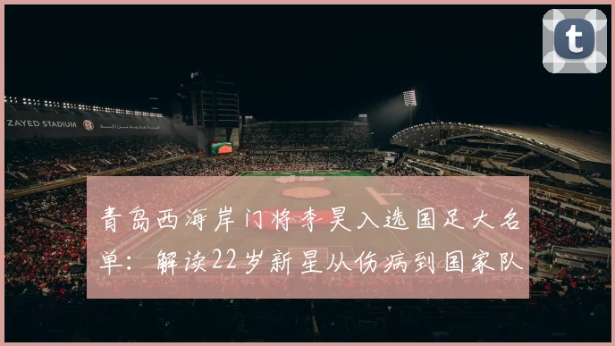 青岛西海岸门将李昊入选国足大名单:解读22岁新星从伤病到国家队的成长之路