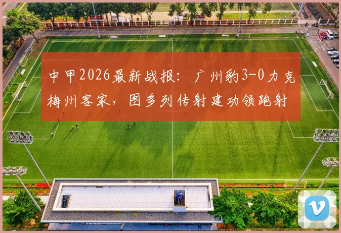 中甲2026最新战报：广州豹3-0力克梅州客家，图多列传射建功领跑射手榜，附全场精彩集锦与赛后分析