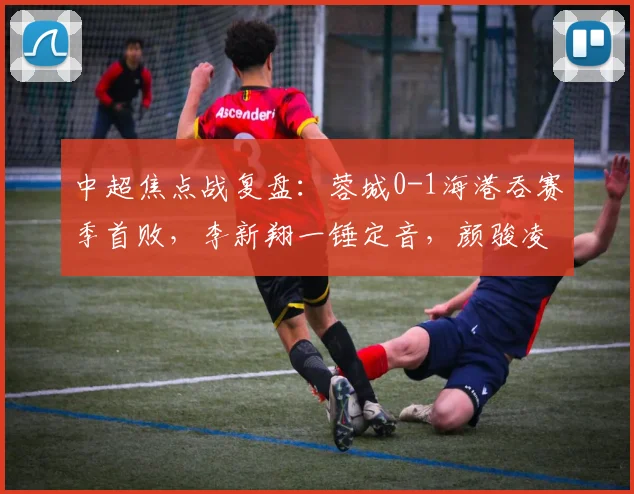 中超焦点战复盘：蓉城0-1海港吞赛季首败，李新翔一锤定音，颜骏凌三连扑救主