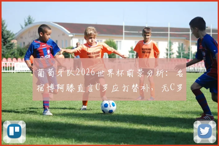 葡萄牙队2026世界杯前景分析：名宿博阿滕直言C罗应打替补，无C罗阵容真的会更强吗？探讨球队新老交替