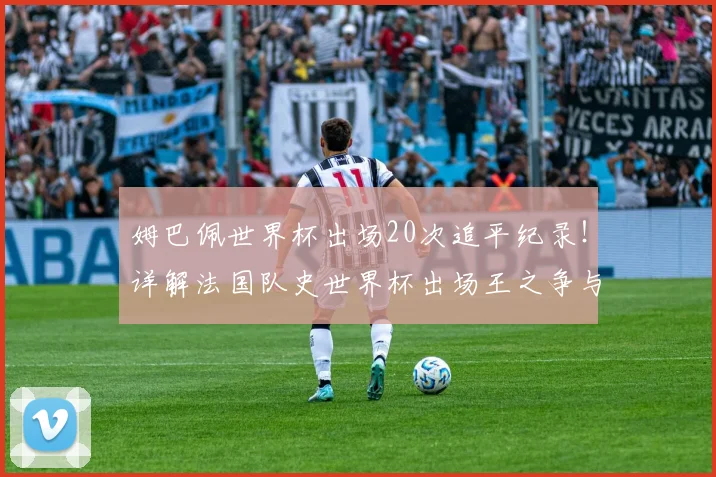 姆巴佩世界杯出场20次追平纪录！详解法国队史世界杯出场王之争与未来展望