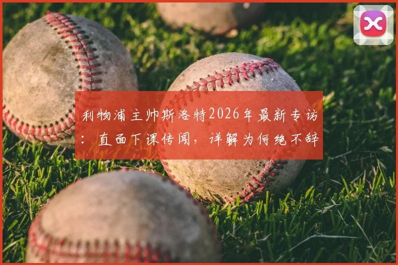 利物浦主帅斯洛特2026年最新专访：直面下课传闻，详解为何绝不辞职，坦言应对批评之道