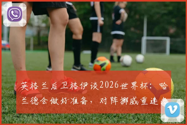 英格兰后卫格伊谈2026世界杯：哈兰德会做好准备，对阵挪威重逢老友令人期待