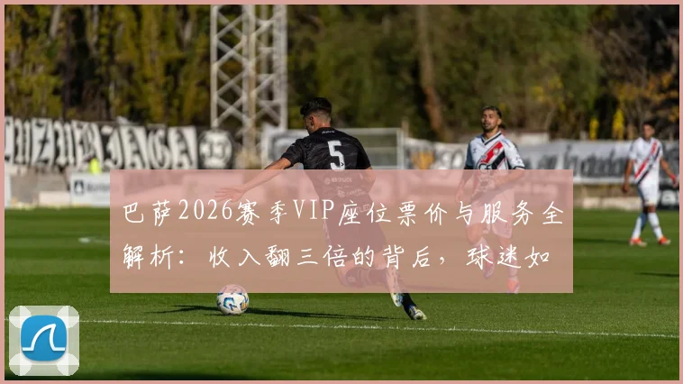 巴萨2026赛季VIP座位票价与服务全解析:收入翻三倍的背后,球迷如何选择高端观赛体验?