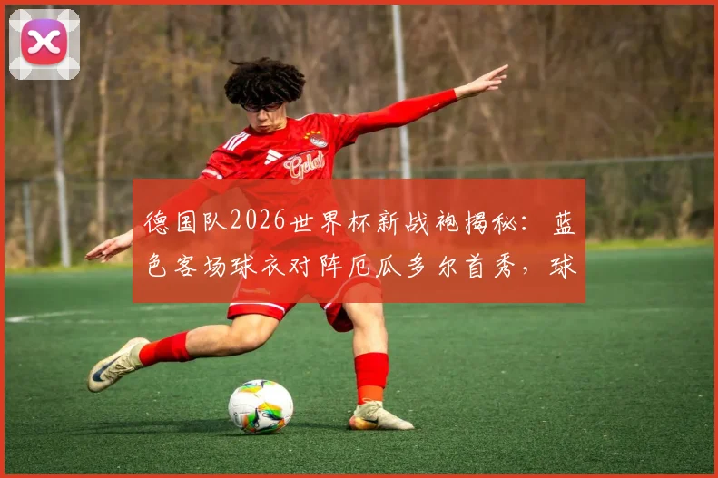 德国队2026世界杯新战袍揭秘:蓝色客场球衣对阵厄瓜多尔首秀,球迷购指南与设计解析