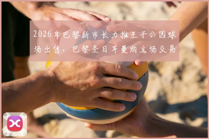 2026年巴黎新市长力推王子公园球场出售,巴黎圣日耳曼购主场交易迎来关键转机