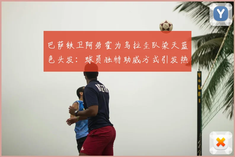 巴萨铁卫阿劳霍为乌拉圭队染天蓝色头发：球员独特助威方式引发热议，回顾那些年球星的场上场下支持行为