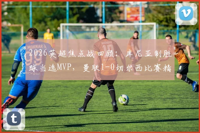 2026英超焦点战回顾:库尼亚制胜球当选MVP,曼联1-0切尔西比赛精华与最佳球员深度分析