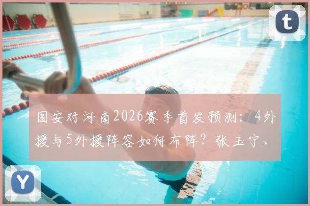 国安对河南2026赛季首发预测：4外援与5外援阵容如何布阵？张玉宁、王上源关键作用解析