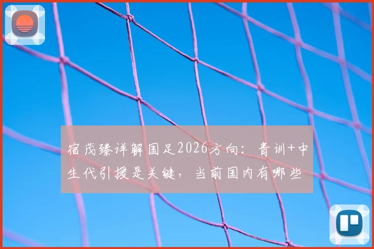 宿茂臻详解国足2026方向:青训+中生代引援是关键,当前国内有哪些实力球员可选?