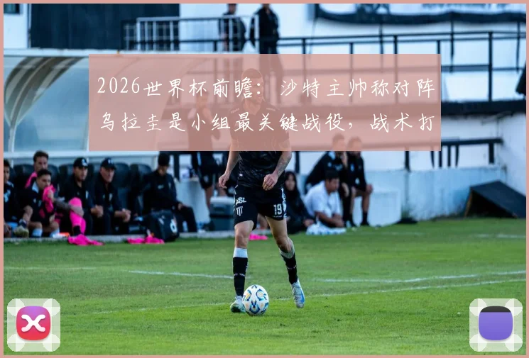 2026世界杯前瞻：沙特主帅称对阵乌拉圭是小组最关键战役，战术打法解析与出线形势深度分析