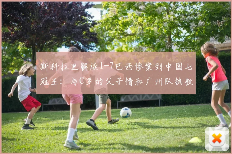 斯科拉里解读1-7巴西惨案到中国七冠王：与C罗的父子情和广州队执教全回顾