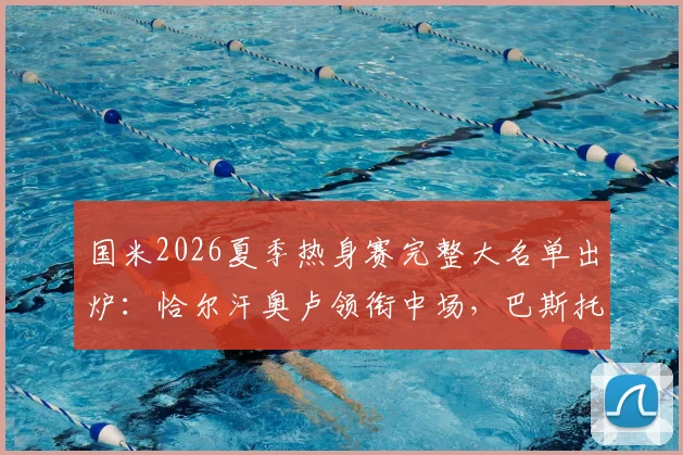 国米2026夏季热身赛完整大名单出炉：恰尔汗奥卢领衔中场，巴斯托尼坐镇后防，附赛程与观赛指南