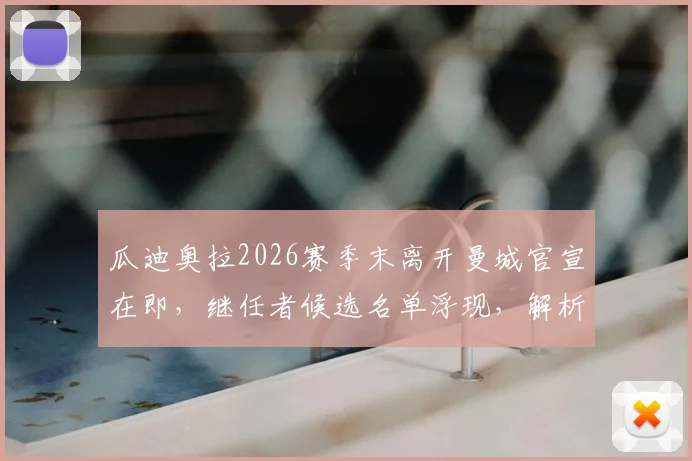 瓜迪奥拉2026赛季末离开曼城官宣在即，继任者候选名单浮现，解析其离队深层原因
