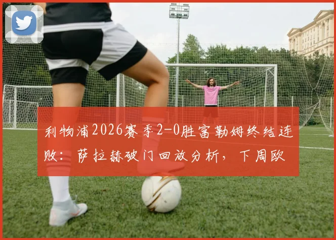 利物浦2026赛季2-0胜富勒姆终结连败:萨拉赫破门回放分析,下周欧冠再战巴黎前瞻