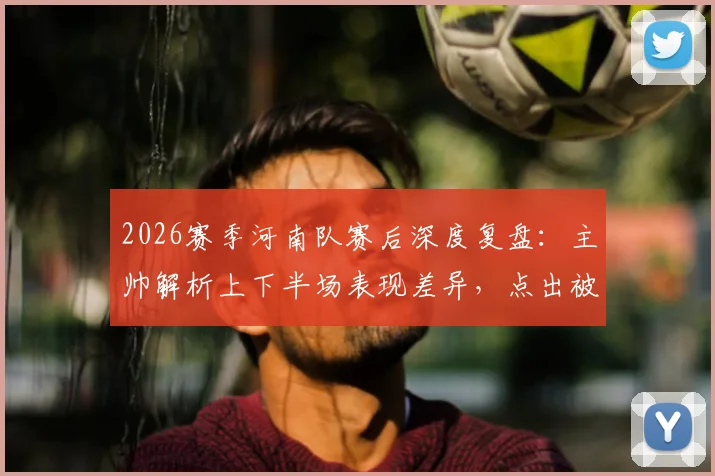 2026赛季河南队赛后深度复盘：主帅解析上下半场表现差异，点出被反击致命短板