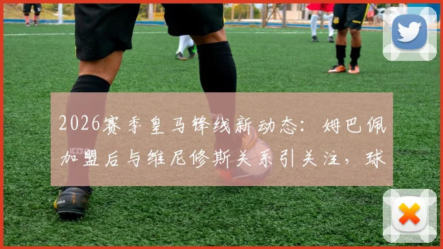 2026赛季皇马锋线新动态：姆巴佩加盟后与维尼修斯关系引关注，球队内部如何平衡双星角色成焦点