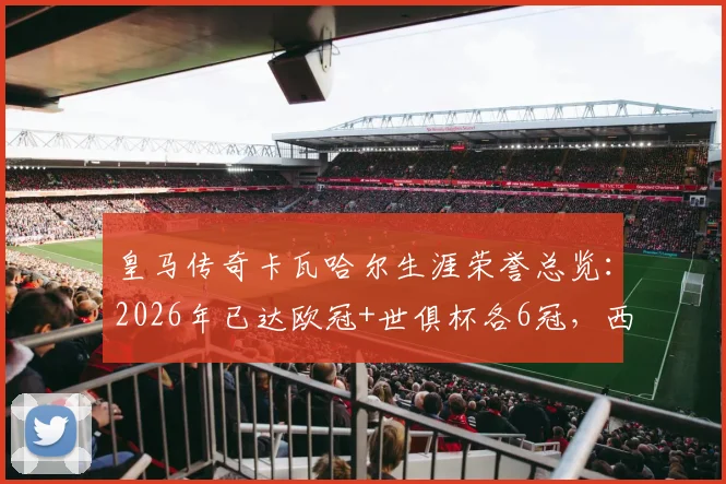 皇马传奇卡瓦哈尔生涯荣誉总览：2026年已达欧冠+世俱杯各6冠，西甲冠军收获4座